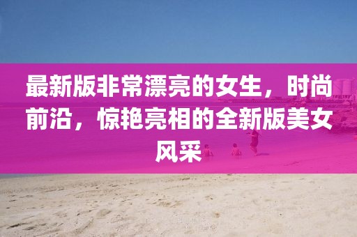 最新版非常漂亮的女生，時(shí)尚前沿，驚艷亮相的全新版美女風(fēng)采