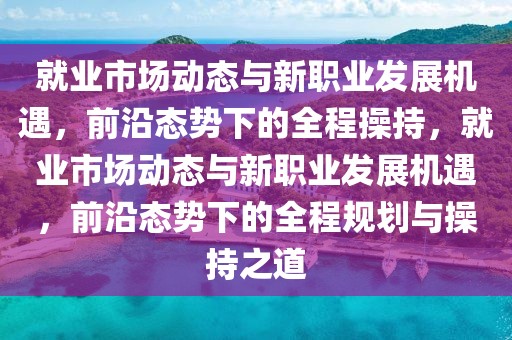 就業(yè)市場動態(tài)與新職業(yè)發(fā)展機遇，前沿態(tài)勢下的全程操持，就業(yè)市場動態(tài)與新職業(yè)發(fā)展機遇，前沿態(tài)勢下的全程規(guī)劃與操持之道