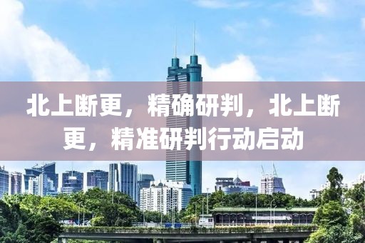 北上斷更，精確研判，北上斷更，精準(zhǔn)研判行動(dòng)啟動(dòng)