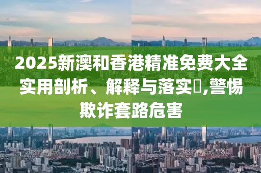 2025新澳和香港精準(zhǔn)免費(fèi)大全實(shí)用剖析、解釋與落實(shí)?,警惕欺詐套路危害