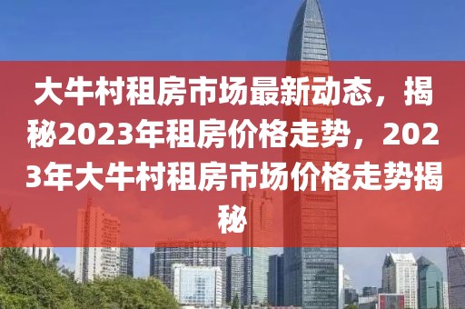 大牛村租房市場(chǎng)最新動(dòng)態(tài)，揭秘2023年租房?jī)r(jià)格走勢(shì)，2023年大牛村租房市場(chǎng)價(jià)格走勢(shì)揭秘