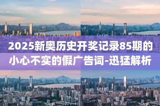 2025新奧歷史開獎記錄85期的小心不實的假廣告詞-迅猛解析