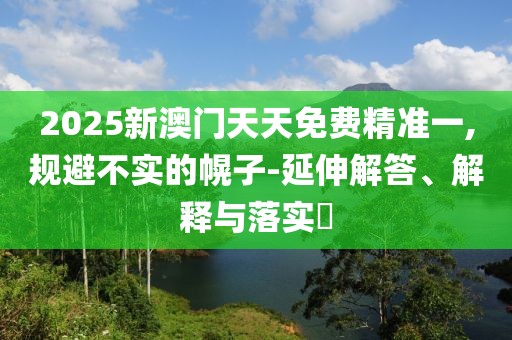 2025新澳門天天免費精準一,規(guī)避不實的幌子-延伸解答、解釋與落實?