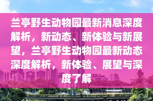 蘭亭野生動物園最新消息深度解析，新動態(tài)、新體驗與新展望，蘭亭野生動物園最新動態(tài)深度解析，新體驗、展望與深度了解