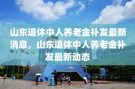 山東退休中人養(yǎng)老金補(bǔ)發(fā)最新消息，山東退休中人養(yǎng)老金補(bǔ)發(fā)最新動(dòng)態(tài)