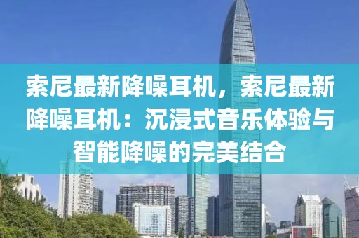 索尼最新降噪耳機(jī)，索尼最新降噪耳機(jī)：沉浸式音樂(lè)體驗(yàn)與智能降噪的完美結(jié)合
