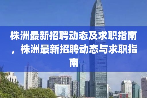 株洲最新招聘動(dòng)態(tài)及求職指南，株洲最新招聘動(dòng)態(tài)與求職指南
