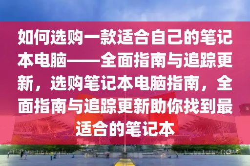 如何選購一款適合自己的筆記本電腦——全面指南與追蹤更新，選購筆記本電腦指南，全面指南與追蹤更新助你找到最適合的筆記本