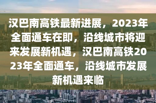漢巴南高鐵最新進展，2023年全面通車在即，沿線城市將迎來發(fā)展新機遇，漢巴南高鐵2023年全面通車，沿線城市發(fā)展新機遇來臨