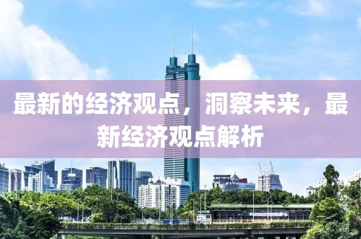 最新的經(jīng)濟(jì)觀點(diǎn)，洞察未來，最新經(jīng)濟(jì)觀點(diǎn)解析