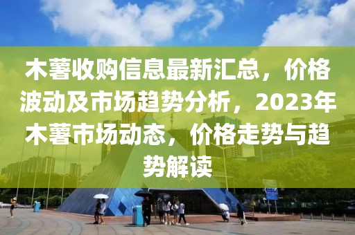 木薯收購信息最新匯總，價(jià)格波動(dòng)及市場趨勢分析，2023年木薯市場動(dòng)態(tài)，價(jià)格走勢與趨勢解讀