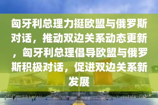 匈牙利總理力挺歐盟與俄羅斯對(duì)話，推動(dòng)雙邊關(guān)系動(dòng)態(tài)更新，匈牙利總理倡導(dǎo)歐盟與俄羅斯積極對(duì)話，促進(jìn)雙邊關(guān)系新發(fā)展