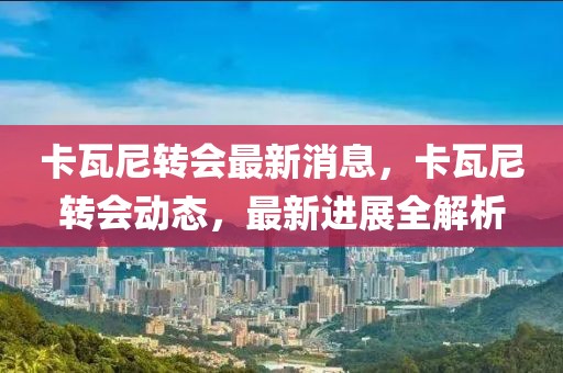 卡瓦尼轉(zhuǎn)會(huì)最新消息，卡瓦尼轉(zhuǎn)會(huì)動(dòng)態(tài)，最新進(jìn)展全解析