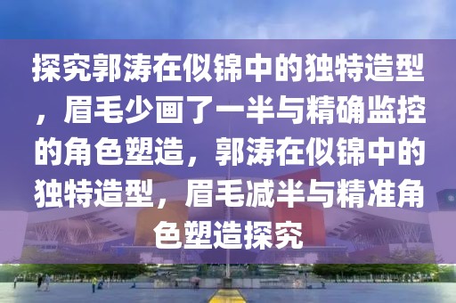 探究郭濤在似錦中的獨(dú)特造型，眉毛少畫了一半與精確監(jiān)控的角色塑造，郭濤在似錦中的獨(dú)特造型，眉毛減半與精準(zhǔn)角色塑造探究