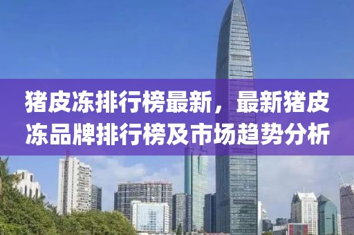 豬皮凍排行榜最新，最新豬皮凍品牌排行榜及市場(chǎng)趨勢(shì)分析