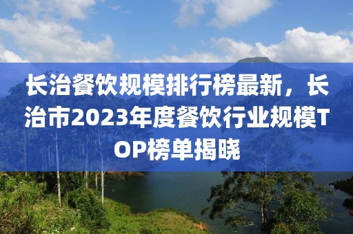 長治餐飲規(guī)模排行榜最新，長治市2023年度餐飲行業(yè)規(guī)模TOP榜單揭曉