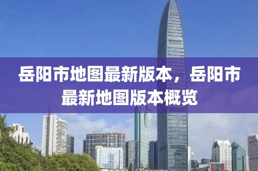 岳陽(yáng)市地圖最新版本，岳陽(yáng)市最新地圖版本概覽