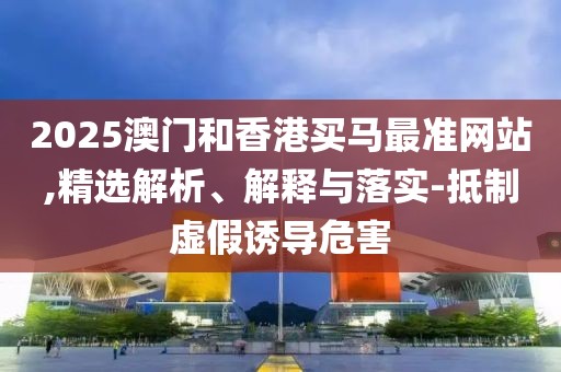 2025澳門和香港買馬最準網(wǎng)站,精選解析、解釋與落實-抵制虛假誘導(dǎo)危害