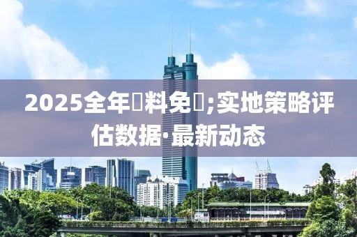 2025全年資料免費(fèi);實(shí)地策略評(píng)估數(shù)據(jù)·最新動(dòng)態(tài)