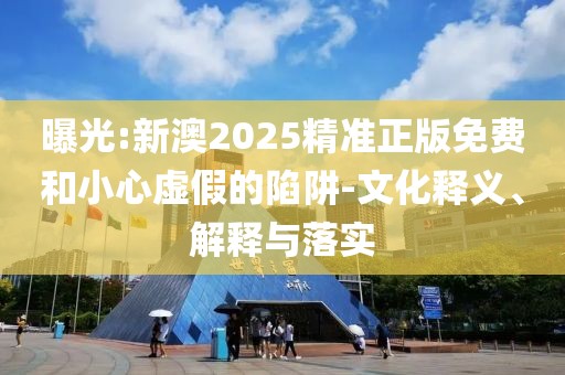 曝光:新澳2025精準正版免費和小心虛假的陷阱-文化釋義、解釋與落實