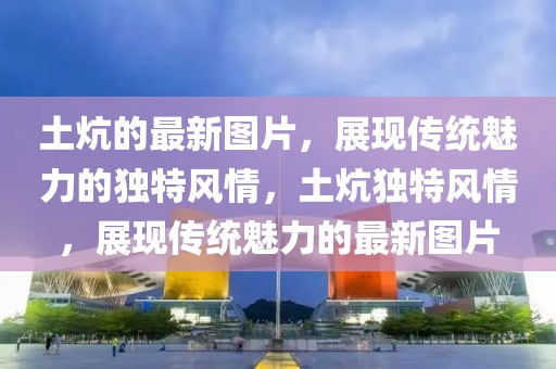 土炕的最新圖片，展現(xiàn)傳統(tǒng)魅力的獨(dú)特風(fēng)情，土炕獨(dú)特風(fēng)情，展現(xiàn)傳統(tǒng)魅力的最新圖片