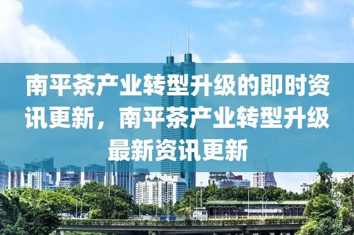 南平茶產(chǎn)業(yè)轉(zhuǎn)型升級的即時(shí)資訊更新，南平茶產(chǎn)業(yè)轉(zhuǎn)型升級最新資訊更新