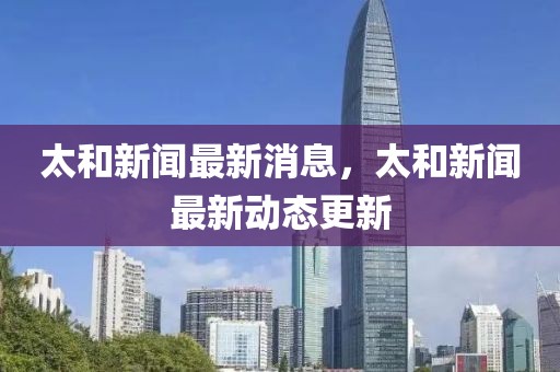 太和新聞最新消息，太和新聞最新動態(tài)更新