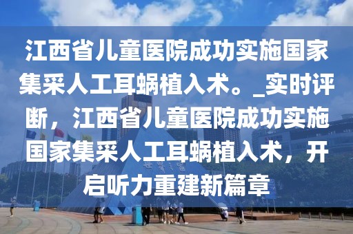 江西省兒童醫(yī)院成功實施國家集采人工耳蝸植入術。_實時評斷，江西省兒童醫(yī)院成功實施國家集采人工耳蝸植入術，開啟聽力重建新篇章