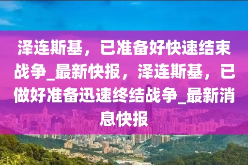 澤連斯基，已準(zhǔn)備好快速結(jié)束戰(zhàn)爭(zhēng)_最新快報(bào)，澤連斯基，已做好準(zhǔn)備迅速終結(jié)戰(zhàn)爭(zhēng)_最新消息快報(bào)