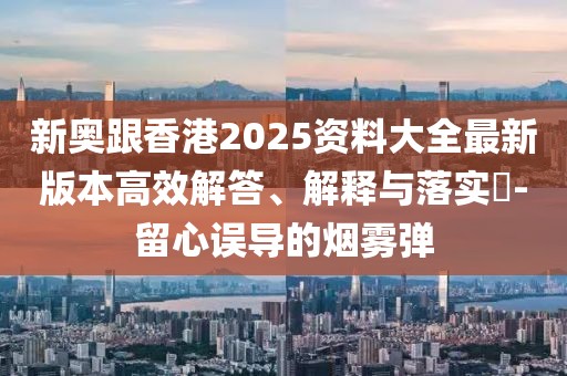 新奧跟香港2025資料大全最新版本高效解答、解釋與落實(shí)?-留心誤導(dǎo)的煙霧彈