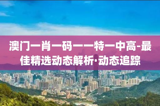 澳門一肖一碼一一特一中高-最佳精選動(dòng)態(tài)解析·動(dòng)態(tài)追蹤
