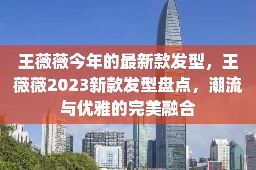 王薇薇今年的最新款發(fā)型，王薇薇2023新款發(fā)型盤點，潮流與優(yōu)雅的完美融合