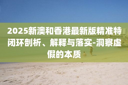 2025新澳和香港最新版精準特閉環(huán)剖析、解釋與落實-洞察虛假的本質(zhì)