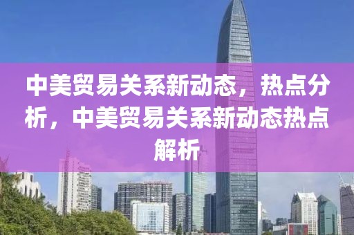 中美貿(mào)易關(guān)系新動態(tài)，熱點(diǎn)分析，中美貿(mào)易關(guān)系新動態(tài)熱點(diǎn)解析