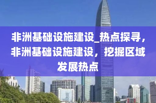非洲基礎(chǔ)設(shè)施建設(shè)_熱點探尋，非洲基礎(chǔ)設(shè)施建設(shè)，挖掘區(qū)域發(fā)展熱點