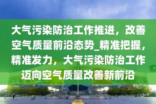 大氣污染防治工作推進，改善空氣質量前沿態(tài)勢_精準把握，精準發(fā)力，大氣污染防治工作邁向空氣質量改善新前沿