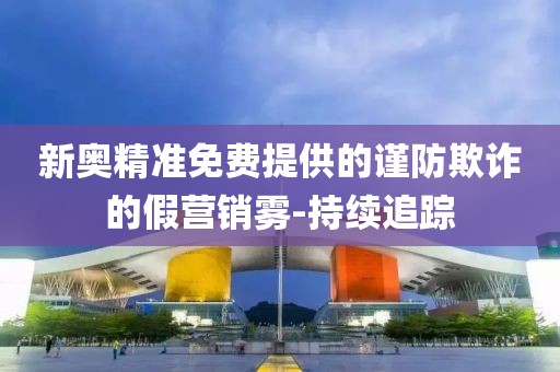 新奧精準免費提供的謹防欺詐的假營銷霧-持續(xù)追蹤
