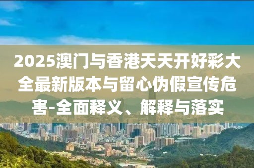 2025澳門與香港天天開好彩大全最新版本與留心偽假宣傳危害-全面釋義、解釋與落實