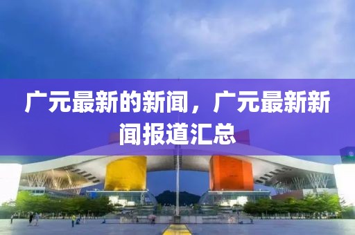 廣元最新的新聞，廣元最新新聞報(bào)道匯總