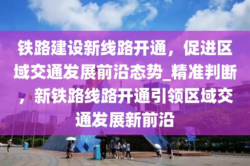 鐵路建設(shè)新線路開通，促進(jìn)區(qū)域交通發(fā)展前沿態(tài)勢_精準(zhǔn)判斷，新鐵路線路開通引領(lǐng)區(qū)域交通發(fā)展新前沿