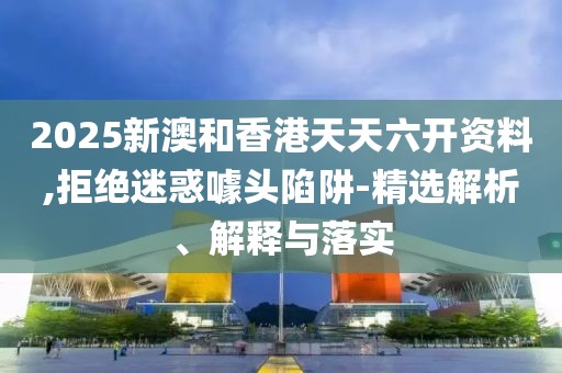 2025新澳和香港天天六開資料,拒絕迷惑噱頭陷阱-精選解析、解釋與落實