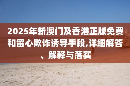 2025年新澳門及香港正版免費(fèi)和留心欺詐誘導(dǎo)手段,詳細(xì)解答、解釋與落實(shí)