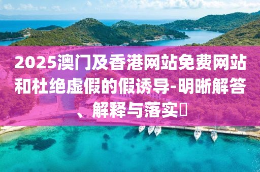 2025澳門及香港網(wǎng)站免費網(wǎng)站和杜絕虛假的假誘導(dǎo)-明晰解答、解釋與落實?