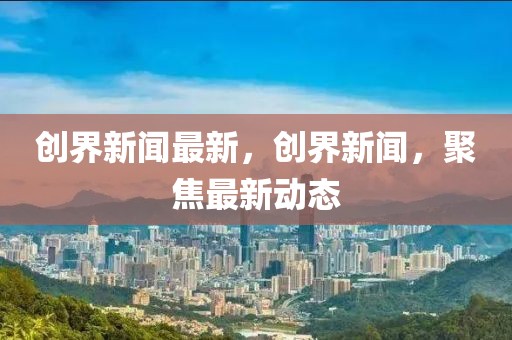 創(chuàng)界新聞最新，創(chuàng)界新聞，聚焦最新動(dòng)態(tài)