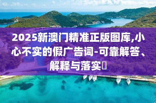2025新澳門精準(zhǔn)正版圖庫,小心不實(shí)的假廣告詞-可靠解答、解釋與落實(shí)?