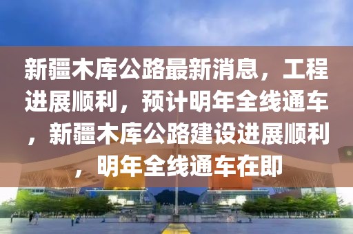 新疆木庫(kù)公路最新消息，工程進(jìn)展順利，預(yù)計(jì)明年全線通車，新疆木庫(kù)公路建設(shè)進(jìn)展順利，明年全線通車在即