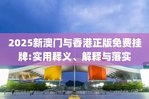 2025新澳門與香港正版免費掛牌:實用釋義、解釋與落實