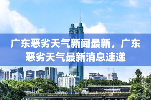 廣東惡劣天氣新聞最新，廣東惡劣天氣最新消息速遞