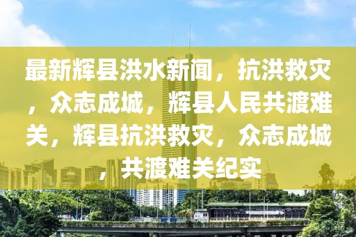 最新輝縣洪水新聞，抗洪救災(zāi)，眾志成城，輝縣人民共渡難關(guān)，輝縣抗洪救災(zāi)，眾志成城，共渡難關(guān)紀實