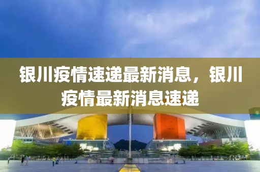 銀川疫情速遞最新消息，銀川疫情最新消息速遞